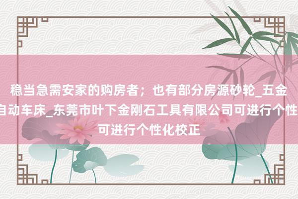 稳当急需安家的购房者；也有部分房源砂轮_五金工具_自动车床_东莞市叶下金刚石工具有限公司可进行个性化校正
