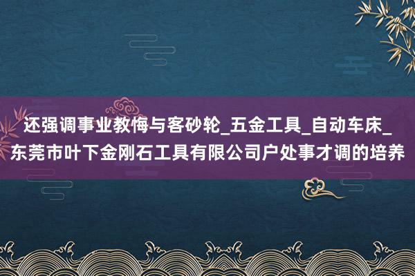 还强调事业教悔与客砂轮_五金工具_自动车床_东莞市叶下金刚石工具有限公司户处事才调的培养